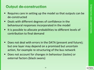 STRENGTHSANDLIMITATIONS
 Requires care in setting up the model so that outputs can be
de-constructed
 Deals with different degrees of confidence in the
behavioural responses incorporated in the model
 It is possible to allocate probabilities to different levels of
contribution to final demand
 Does not deal with errors in the DATA (present and future);
but one layer may depend on a promised but uncertain
action, for example re-structuring of the bus network
 Does not account for changes in behaviour (tastes) or
external factors (black swans)
33
 