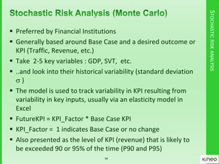 STOCHASTICRISKANALYSIS
 Preferred by Financial Institutions
 Generally based around Base Case and a desired outcome or
KPI (Traffic, Revenue, etc.)
 Take 2-5 key variables : GDP, SVT, etc.
 ..and look into their historical variability (standard deviation
 )
 The model is used to track variability in KPI resulting from
variability in key inputs, usually via an elasticity model in
Excel
 FutureKPI = KPI_Factor * Base Case KPI
 KPI_Factor = 1 indicates Base Case or no change
 Also presented as the level of KPI (revenue) that is likely to
be exceeded 90 or 95% of the time (P90 and P95)
34
 