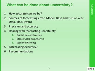 CONTENTS
1. How accurate can we be?
2. Sources of forecasting error: Model, Base and Future Year
Data, Black Swans
3. Precision and accuracy
4. Dealing with forecasting uncertainty
1. Output de-construction
2. Monte Carlo Risk Analysis
3. Scenario Planning
5. Forecasting Accuracy?
6. Recommendations
4
 