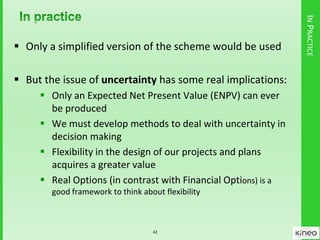 INPRACTICE
 Only a simplified version of the scheme would be used
 But the issue of uncertainty has some real implications:
 Only an Expected Net Present Value (ENPV) can ever
be produced
 We must develop methods to deal with uncertainty in
decision making
 Flexibility in the design of our projects and plans
acquires a greater value
 Real Options (in contrast with Financial Options) is a
good framework to think about flexibility
42
 