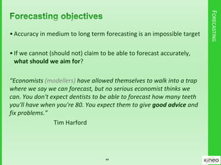 FORECASTING
•Accuracy in medium to long term forecasting is an impossible target
•If we cannot (should not) claim to be able to forecast accurately,
what should we aim for?
“Economists (modellers) have allowed themselves to walk into a trap
where we say we can forecast, but no serious economist thinks we
can. You don't expect dentists to be able to forecast how many teeth
you'll have when you're 80. You expect them to give good advice and
fix problems.”
Tim Harford
44
 