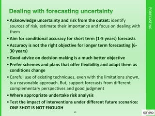 FORECASTING
•Acknowledge uncertainty and risk from the outset: identify
sources of risk, estimate their importance and focus on dealing with
them
•Aim for conditional accuracy for short term (1-5 years) forecasts
•Accuracy is not the right objective for longer term forecasting (6-
30 years)
•Good advice on decision making is a much better objective
•Prefer schemes and plans that offer flexibility and adapt them as
conditions change
•Careful use of existing techniques, even with the limitations shown,
is a reasonable approach. But, support forecasts from different
complementary perspectives and good judgment
•Where appropriate undertake risk analysis
•Test the impact of interventions under different future scenarios:
ONE SHOT IS NOT ENOUGH
45
 
