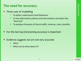 ASSUMPTIONS
 Three uses of modelling
 To better understand travel behaviour
 To test alternatives policies and interventions and select the
“best one”
 To produce forecasts of future traffic, revenue, costs, benefits
 For the last two forecasting accuracy is important
 Evidence suggests we are not very accurate
 Why?
 What can be done about it?
6
 