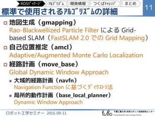 標準で使用されるｱﾙｺﾞﾘｽﾞﾑの詳細
11
ロボット工学セミナー 2015-09-11
 地図生成（gmapping）
Rao-Blackwellized Particle Filter による Grid-
based SLAM（FastSLAM 2.0 での Grid Mapping）
 自己位置推定（amcl）
Adaptive/Augmented Monte Carlo Localization
 経路計画（move_base）
Global Dynamic Window Approach
 大域的経路計画（navfn）
Navigation Function に基づくﾀﾞｲｸｽﾄﾗ法
 局所的動作計画（base_local_planner）
Dynamic Window Approach
ROSﾊﾟｯｹｰｼﾞ ｱﾙｺﾞﾘｽﾞﾑ 開発情報 つくばﾁｬﾚﾝｼﾞ まとめ
 