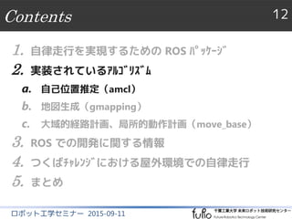 Contents 12
ロボット工学セミナー 2015-09-11
1. 自律走行を実現するための ROS ﾊﾟｯｹｰｼﾞ
2. 実装されているｱﾙｺﾞﾘｽﾞﾑ
a. 自己位置推定（amcl）
b. 地図生成（gmapping）
c. 大域的経路計画、局所的動作計画（move_base）
3. ROS での開発に関する情報
4. つくばﾁｬﾚﾝｼﾞにおける屋外環境での自律走行
5. まとめ
 