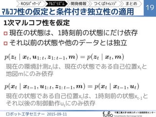 ﾏﾙｺﾌ性の仮定と条件付き独立性の適用
19
ロボット工学セミナー 2015-09-11
1次マルコフ性を仮定
 現在の状態は、1時刻前の状態にだけ依存
 それ以前の状態や他のデータとは独立
現在の環境計測ztは、現在の状態である自己位置xtと
地図mにのみ依存
現在の状態である自己位置xtは、1時刻前の状態xt-1と
それ以後の制御動作utにのみ依存
ROSﾊﾟｯｹｰｼﾞ ｱﾙｺﾞﾘｽﾞﾑ 開発情報 つくばﾁｬﾚﾝｼﾞ まとめ
 