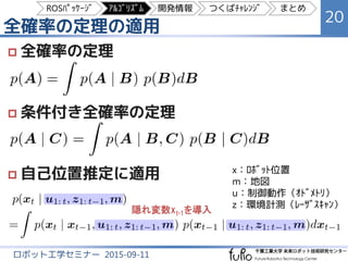 全確率の定理の適用
20
ロボット工学セミナー 2015-09-11
 全確率の定理
 条件付き全確率の定理
 自己位置推定に適用
隠れ変数xt-1を導入
x：ﾛﾎﾞｯﾄ位置
m：地図
u：制御動作（ｵﾄﾞﾒﾄﾘ）
z：環境計測（ﾚｰｻﾞｽｷｬﾝ）
ROSﾊﾟｯｹｰｼﾞ ｱﾙｺﾞﾘｽﾞﾑ 開発情報 つくばﾁｬﾚﾝｼﾞ まとめ
 