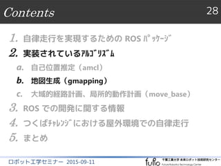 Contents 28
ロボット工学セミナー 2015-09-11
1. 自律走行を実現するための ROS ﾊﾟｯｹｰｼﾞ
2. 実装されているｱﾙｺﾞﾘｽﾞﾑ
a. 自己位置推定（amcl）
b. 地図生成（gmapping）
c. 大域的経路計画、局所的動作計画（move_base）
3. ROS での開発に関する情報
4. つくばﾁｬﾚﾝｼﾞにおける屋外環境での自律走行
5. まとめ
 
