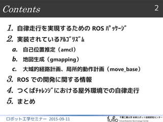 Contents 2
ロボット工学セミナー 2015-09-11
1. 自律走行を実現するための ROS ﾊﾟｯｹｰｼﾞ
2. 実装されているｱﾙｺﾞﾘｽﾞﾑ
a. 自己位置推定（amcl）
b. 地図生成（gmapping）
c. 大域的経路計画、局所的動作計画（move_base）
3. ROS での開発に関する情報
4. つくばﾁｬﾚﾝｼﾞにおける屋外環境での自律走行
5. まとめ
 
