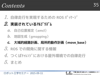 Contents 35
ロボット工学セミナー 2015-09-11
1. 自律走行を実現するための ROS ﾊﾟｯｹｰｼﾞ
2. 実装されているｱﾙｺﾞﾘｽﾞﾑ
a. 自己位置推定（amcl）
b. 地図生成（gmapping）
c. 大域的経路計画、局所的動作計画（move_base）
3. ROS での開発に関する情報
4. つくばﾁｬﾚﾝｼﾞにおける屋外環境での自律走行
5. まとめ
 