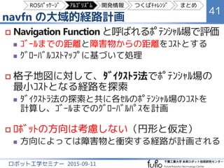 navfn の大域的経路計画
41
ロボット工学セミナー 2015-09-11
 Navigation Function と呼ばれるﾎﾟﾃﾝｼｬﾙ場で評価
 ｺﾞｰﾙまでの距離と障害物からの距離をｺｽﾄとする
 ｸﾞﾛｰﾊﾞﾙｺｽﾄﾏｯﾌﾟに基づいて処理
 格子地図に対して、ﾀﾞｲｸｽﾄﾗ法でﾎﾟﾃﾝｼｬﾙ場の
最小ｺｽﾄとなる経路を探索
 各ｾﾙのﾎﾟﾃﾝｼｬﾙ場のｺｽﾄを計算しながらﾀﾞｲｸｽﾄﾗ法で
探索し、ｺﾞｰﾙまでのｸﾞﾛｰﾊﾞﾙﾊﾟｽを計画
 ﾛﾎﾞｯﾄの方向は考慮しない（円形と仮定）
 方向によっては障害物と衝突する経路が計画される
ROSﾊﾟｯｹｰｼﾞ ｱﾙｺﾞﾘｽﾞﾑ 開発情報 つくばﾁｬﾚﾝｼﾞ まとめ
 