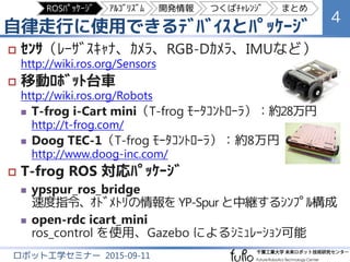 自律走行に使用できるﾃﾞﾊﾞｲｽとﾊﾟｯｹｰｼﾞ
4
ロボット工学セミナー 2015-09-11
 ｾﾝｻ（ﾚｰｻﾞｽｷｬﾅ、ｶﾒﾗ、距離画像ｶﾒﾗ、IMUなど）
http://wiki.ros.org/Sensors
 移動ﾛﾎﾞｯﾄ台車
http://wiki.ros.org/Robots
 T-frog i-Cart mini（T-frog ﾓｰﾀｺﾝﾄﾛｰﾗ）：約28万円
http://t-frog.com/
 Doog TEC-1（T-frog ﾓｰﾀｺﾝﾄﾛｰﾗ）：約8万円
http://www.doog-inc.com/
 T-frog ﾓｰﾀｺﾝﾄﾛｰﾗ ROS 対応ﾊﾟｯｹｰｼﾞ
 ypspur_ros_bridge
速度指令、ｵﾄﾞﾒﾄﾘの情報を YP-Spur と中継するｼﾝﾌﾟﾙ構成
 open-rdc icart_mini
ros_control を使用、Gazebo によるｼﾐｭﾚｰｼｮﾝ可能
ROSﾊﾟｯｹｰｼﾞ ｱﾙｺﾞﾘｽﾞﾑ 開発情報 つくばﾁｬﾚﾝｼﾞ まとめ
 