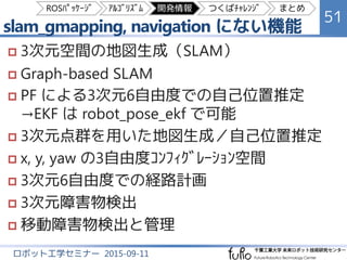 slam_gmapping, navigation にない機能
51
ロボット工学セミナー 2015-09-11
 3次元空間の地図生成（SLAM）
 Graph-based SLAM
 PF による3次元6自由度での自己位置推定
（EKF は robot_pose_ekf ﾊﾟｯｹｰｼﾞで可能）
 3次元点群を用いた地図生成／自己位置推定
 x, y, yaw の3自由度ｺﾝﾌｨｸﾞﾚｰｼｮﾝ空間
 3次元6自由度での経路計画
 3次元点群を用いた段差などの障害物の検出
 移動障害物の検出と追跡
ROSﾊﾟｯｹｰｼﾞ ｱﾙｺﾞﾘｽﾞﾑ 開発情報 つくばﾁｬﾚﾝｼﾞ まとめ
 