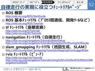 自律走行の実現に役立つﾁｭｰﾄﾘｱﾙﾍﾟｰｼﾞ
52
ロボット工学セミナー 2015-09-11
 ROS 概要
http://wiki.ros.org/ROS/StartGuide
 ROS 基本ﾁｭｰﾄﾘｱﾙ（ﾌﾟﾛｾｽ間通信、開発ﾂｰﾙなど）
http://wiki.ros.org/ROS/Tutorials
 tf ﾁｭｰﾄﾘｱﾙ（座標変換）
http://wiki.ros.org/tf/Tutorials
http://wiki.ros.org/tf2/Tutorials
 navigation ﾁｭｰﾄﾘｱﾙ（自律走行）
http://wiki.ros.org/navigation/Tutorials/RobotSetup
http://wiki.ros.org/navigation/Tutorials/Navigation%20Tuning%20Guide
 slam_gmapping ﾁｭｰﾄﾘｱﾙ（地図生成、SLAM）
http://wiki.ros.org/slam_gmapping/Tutorials/MappingFromLoggedData
 rviz ﾁｭｰﾄﾘｱﾙ（ﾋﾞｭｰｱ）
http://wiki.ros.org/rviz/Tutorials
http://wiki.ros.org/navigation/Tutorials/Using%20rviz%20with%20the%20N
avigation%20Stack
ROSﾊﾟｯｹｰｼﾞ ｱﾙｺﾞﾘｽﾞﾑ 開発情報 つくばﾁｬﾚﾝｼﾞ まとめ
 