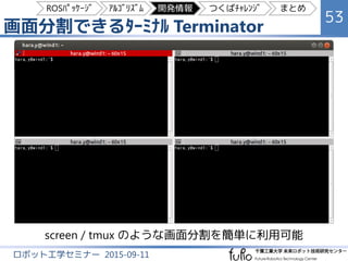 画面分割できるﾀｰﾐﾅﾙ Terminator
53
ロボット工学セミナー 2015-09-11
screen / tmux のような画面分割を簡単に利用可能
ROSﾊﾟｯｹｰｼﾞ ｱﾙｺﾞﾘｽﾞﾑ 開発情報 つくばﾁｬﾚﾝｼﾞ まとめ
 