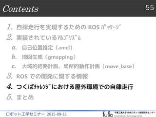 Contents 55
ロボット工学セミナー 2015-09-11
1. 自律走行を実現するための ROS ﾊﾟｯｹｰｼﾞ
2. 実装されているｱﾙｺﾞﾘｽﾞﾑ
a. 自己位置推定（amcl）
b. 地図生成（gmapping）
c. 大域的経路計画、局所的動作計画（move_base）
3. ROS での開発に関する情報
4. つくばﾁｬﾚﾝｼﾞにおける屋外環境での自律走行
5. まとめ
 