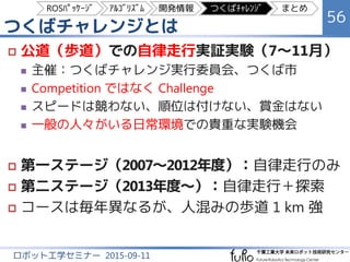 つくばチャレンジとは
56
ロボット工学セミナー 2015-09-11
 公道（歩道）での自律走行実証実験（7～11月）
 主催：つくばチャレンジ実行委員会、つくば市
 Competition ではなく Challenge
 スピードは競わない、順位は付けない、賞金はない
 一般の人々がいる日常環境での貴重な実験機会
 第一ステージ（2007～2012年度）：自律走行のみ
 第二ステージ（2013年度～）：自律走行＋探索
 コースは毎年異なるが、人混みの歩道 1 km 強
ROSﾊﾟｯｹｰｼﾞ ｱﾙｺﾞﾘｽﾞﾑ 開発情報 つくばﾁｬﾚﾝｼﾞ まとめ
 