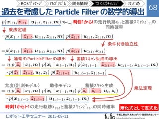 過去を考慮した RBPF SLAM の定式化
68
ロボット工学セミナー 2015-09-11
x：ﾛﾎﾞｯﾄ位置 m：地図
u：制御動作（ｵﾄﾞﾒﾄﾘ） z：環境計測（ﾚｰｻﾞｽｷｬﾝ）
ﾛﾎﾞｯﾄ走行軌跡（自己位置）と地図と
蓄積したｽｷｬﾝ計測の同時確率を推定する
ﾛﾎﾞｯﾄ走行軌跡と地図と
蓄積したｽｷｬﾝ計測の同時確率
ﾛﾎﾞｯﾄ走行軌跡 x1:t と蓄積ｽｷｬﾝ z~1:t
Particle Filter の拡張手法で推定
地図 m
Binary Bayes Filter で推定
ROSﾊﾟｯｹｰｼﾞ ｱﾙｺﾞﾘｽﾞﾑ 開発情報 つくばﾁｬﾚﾝｼﾞ まとめ
 