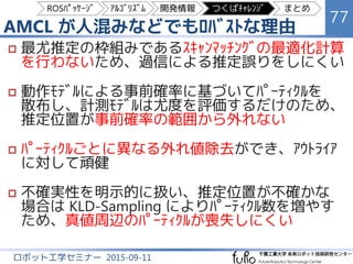 Adaptive Monte Carlo Localization (AMCL)
77
ロボット工学セミナー 2015-09-11
ﾛﾎﾞｯﾄ位置
（ﾊﾟｰﾃｨｸﾙ）
ﾚｰｻﾞｽｷｬﾝ
ﾛﾎﾞｯﾄ
1 m
ROSﾊﾟｯｹｰｼﾞ ｱﾙｺﾞﾘｽﾞﾑ 開発情報 つくばﾁｬﾚﾝｼﾞ まとめ
 