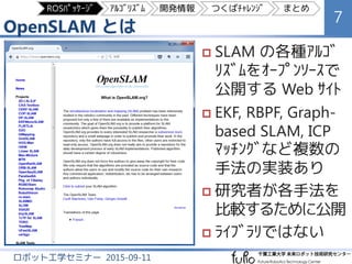 OpenSLAM とは
7
ロボット工学セミナー 2015-09-11
 SLAM の各種ｱﾙｺﾞ
ﾘｽﾞﾑをｵｰﾌﾟﾝｿｰｽで
公開する Web ｻｲﾄ
 EKF, RBPF, Graph-
based SLAM, ICP
ﾏｯﾁﾝｸﾞなど複数の
手法の実装あり
 研究者が各手法を
比較するために公開
 ﾗｲﾌﾞﾗﾘではない
ROSﾊﾟｯｹｰｼﾞ ｱﾙｺﾞﾘｽﾞﾑ 開発情報 つくばﾁｬﾚﾝｼﾞ まとめ
 
