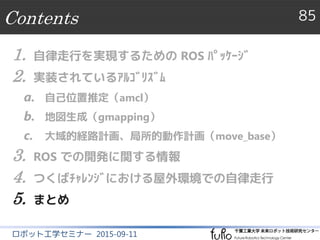 つくばチャレンジ2014の結果
85
ロボット工学セミナー 2015-09-11
 本走行
 完走＋探索課題達成、つくば市長賞
 走行距離：1,482 m、走行時間：58分間
 実験走行と本走行での完走率
 完走：8回／10回
 課題達成（全探索対象の発見）：6回／10回
 他ﾁｰﾑの状況
 完走＋探索課題達成：4台／全54台
 ROSを利用して完走したﾁｰﾑは我々のみ
ROSﾊﾟｯｹｰｼﾞ ｱﾙｺﾞﾘｽﾞﾑ 開発情報 つくばﾁｬﾚﾝｼﾞ まとめ
 