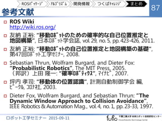 まとめ
87
ロボット工学セミナー 2015-09-11
 slam_gmapping, navigation ﾊﾟｯｹｰｼﾞの構成
 実装されている各ｱﾙｺﾞﾘｽﾞﾑについて解説
 自己位置推定：Adaptive Monte Carlo Localization
 地図生成：Rao-Blackwellized Particle Filter SLAM
（FastSLAM 2.0 での Grid Mapping）
 大域的経路計画：Navigation Function とﾀﾞｲｸｽﾄﾗ法
 局所的動作計画：Dynamic Window Approach
 ROS での開発に関する知見
 Terminator：画面分割できるﾀｰﾐﾅﾙ
 Qt Creator：CMake を開ける統合開発環境
 つくばﾁｬﾚﾝｼﾞでの屋外自律走行の実現例
ROSﾊﾟｯｹｰｼﾞ ｱﾙｺﾞﾘｽﾞﾑ 開発情報 つくばﾁｬﾚﾝｼﾞ まとめ
 