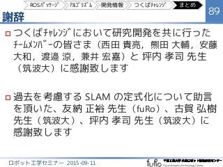 謝辞
89
ロボット工学セミナー 2015-09-11
 つくばﾁｬﾚﾝｼﾞにおいて研究開発を共に行った
ﾁｰﾑﾒﾝﾊﾞｰの皆さま（西田 貴亮，熊田 大輔，安藤
大和，渡邉 涼，兼井 宏嘉）と 坪内 孝司 先生
（筑波大）に感謝致します
 過去を考慮する SLAM の定式化について助言
を頂いた、友納 正裕 先生（fuRo）、古賀 弘樹
先生（筑波大）、坪内 孝司 先生（筑波大）に
感謝致します
ROSﾊﾟｯｹｰｼﾞ ｱﾙｺﾞﾘｽﾞﾑ 開発情報 つくばﾁｬﾚﾝｼﾞ まとめ
 