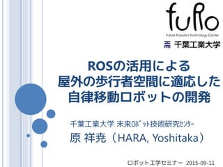 ROSの活用による
屋外の歩行者空間に適応した
自律移動ロボットの開発
千葉工業大学 未来ﾛﾎﾞｯﾄ技術研究ｾﾝﾀｰ
原 祥尭（HARA, Yoshitaka）
ロボット工学セミナー 2015-09-11
 
