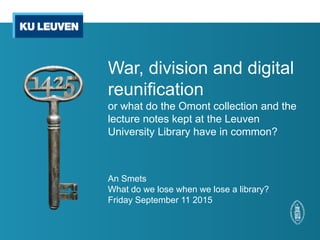 War, division and digital
reunification
or what do the Omont collection and the
lecture notes kept at the Leuven
University Library have in common?
An Smets
What do we lose when we lose a library?
Friday September 11 2015
 