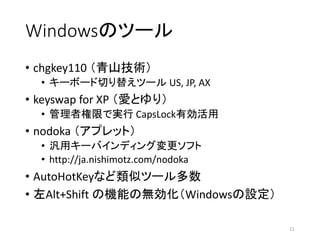 Windowsのツール
• chgkey110 （青山技術）
• キーボード切り替えツール US, JP, AX
• keyswap for XP （愛とゆり）
• 管理者権限で実行 CapsLock有効活用
• nodoka （アプレット）
• 汎用キーバインディング変更ソフト
• http://ja.nishimotz.com/nodoka
• AutoHotKeyなど類似ツール多数
• 左Alt+Shift の機能の無効化（Windowsの設定）
11
 