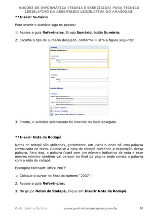 NOÇÕES DE INFORMÁTICA (TEORIA E EXERCÍCIOS) PARA TÉCNICO 
C ?L I O R O B E R T O R O C H A 5 1 0 7 7 0 9 4 2 7 2 
LEGISLATIVO DA ASSEMBLEIA LEGISLATIVA DO AMAZONAS. 
**Inserir Sumário 
Para inserir o sumário siga os passos: 
1: Acesse a guia Referências, Grupo Sumário, botão Sumário; 
2: Escolha o tipo de sumário desejado, conforme ilustra a figura seguinte: 
3: Pronto, o sumário selecionado foi inserido no local desejado. 
**Inserir Nota de Rodapé 
Notas de rodapé são utilizadas, geralmente, em livros quando há uma palavra 
complicada no texto. Coloca-se a nota de rodapé contendo a explicação dessa 
palavra. Para isso, a palavra ficará com um número indicativo da nota e esse 
mesmo número também vai parecer no final da página onde consta a palavra 
com a nota de rodapé. 
Exemplo: Microsoft Office 20071 
1: Coloque o cursor no final do número “2007”; 
2: Acesse a guia Referências; 
3: No grupo Notas de Rodapé, clique em Inserir Nota de Rodapé. 
Profs. Lênin e Patrícia www.pontodosconcursos.com.br 10 
 