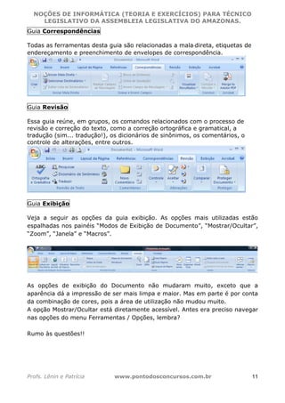 NOÇÕES DE INFORMÁTICA (TEORIA E EXERCÍCIOS) PARA TÉCNICO 
C ?L I O R O B E R T O R O C H A 5 1 0 7 7 0 9 4 2 7 2 
LEGISLATIVO DA ASSEMBLEIA LEGISLATIVA DO AMAZONAS. 
Guia Correspondências 
Todas as ferramentas desta guia são relacionadas a mala‐direta, etiquetas de 
endereçamento e preenchimento de envelopes de correspondência. 
Guia Revisão 
Essa guia reúne, em grupos, os comandos relacionados com o processo de 
revisão e correção do texto, como a correção ortográfica e gramatical, a 
tradução (sim... tradução!), os dicionários de sinônimos, os comentários, o 
controle de alterações, entre outros. 
Guia Exibição 
Veja a seguir as opções da guia exibição. As opções mais utilizadas estão 
espalhadas nos painéis “Modos de Exibição de Documento”, “Mostrar/Ocultar”, 
“Zoom”, “Janela” e “Macros”. 
As opções de exibição do Documento não mudaram muito, exceto que a 
aparência dá a impressão de ser mais limpa e maior. Mas em parte é por conta 
da combinação de cores, pois a área de utilização não mudou muito. 
A opção Mostrar/Ocultar está diretamente acessível. Antes era preciso navegar 
nas opções do menu Ferramentas / Opções, lembra? 
Rumo às questões!! 
Profs. Lênin e Patrícia www.pontodosconcursos.com.br 11 
 