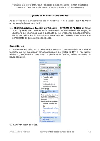NOÇÕES DE INFORMÁTICA (TEORIA E EXERCÍCIOS) PARA TÉCNICO 
C ?L I O R O B E R T O R O C H A 5 1 0 7 7 0 9 4 2 7 2 
LEGISLATIVO DA ASSEMBLEIA LEGISLATIVA DO AMAZONAS. 
Questões de Provas Comentadas 
As questões aqui apresentadas são compatíveis com a versão 2007 do Word 
ou foram adaptadas para tanto. 
1. (CESPE/Assistente Técnico de Trânsito - DETRAN-ES/2010) No Word 
2007, quando uma palavra está selecionada no documento em edição, o 
dicionário de sinônimos, que é acionado ao se pressionar simultaneamente 
as teclas SHIFT e F7, disponibiliza uma lista de palavras com significado 
semelhante ao da palavra selecionada. 
Comentários 
O recurso do Microsoft Word denominado Dicionário de Sinônimos, é acionado 
também ao se pressionar simultaneamente as teclas SHIFT e F7. Nesse 
momento, disponibiliza uma lista de palavras sinônimas, como ilustrado na 
figura seguinte. 
GABARITO: item correto. 
Profs. Lênin e Patrícia www.pontodosconcursos.com.br 12 
 