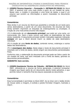 NOÇÕES DE INFORMÁTICA (TEORIA E EXERCÍCIOS) PARA TÉCNICO 
C ?L I O R O B E R T O R O C H A 5 1 0 7 7 0 9 4 2 7 2 
LEGISLATIVO DA ASSEMBLEIA LEGISLATIVA DO AMAZONAS. 
2. (CESPE/Técnico Superior – Formação 1- DETRAN-ES/2010) No Word 
2007, é possível criar uma mala direta a partir de um modelo de carta. 
Nesse caso, o modelo é conectado a uma fonte de dados, a qual é um 
arquivo que contém as informações a serem mescladas no documento 
principal. 
Comentários 
Mala direta é um recurso do Word que possibilita a emissão de um texto para 
vários destinatários, a partir de um único documento. Os recursos de mala 
direta também imprimem as etiquetas de endereçamento ou envelopes. A 
criação de uma mala direta envolve três etapas: 
1ª) A elaboração de um documento principal, que pode ser uma carta, um 
memorando, etc. Será o texto comum que todos os destinatários da mala 
direta receberão. O documento principal contém instruções especiais indicando 
campos em que o Word deverá inserir os dados de cada destinatário 
individual. 
2ª) A criação de uma fonte de dados, contendo nomes, endereços e outros 
dados dos destinatários. 
3ª) A mesclagem dos dados. Nesta etapa o texto do documento principal é 
mesclado com a fonte de dados, dando origem aos documentos personalizados 
finais. 
Conforme visto, a elaboração do documento principal pode ser feita a partir de 
um modelo de carta, que será mesclado com a fonte de dados, gerando os 
documentos personalizados. 
GABARITO: item correto. 
3. (CESPE/Assistente Técnico de Trânsito - DETRAN-ES/2010) No Word 
2007, utilizando-se o recurso de forma apropriada, é possível compactar 
imagens que façam parte de um documento aberto nesse aplicativo, o que 
permite reduzir o tamanho final do arquivo associado ao documento. 
Comentários 
Essa funcionalidade é permitida no Word 2007. Ao se clicar com o botão direito 
do mouse sobre a imagem, é exibida a janela Formatar Imagem, ilustrada a 
seguir. 
Profs. Lênin e Patrícia www.pontodosconcursos.com.br 13 
 