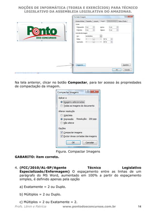 NOÇÕES DE INFORMÁTICA (TEORIA E EXERCÍCIOS) PARA TÉCNICO 
C ?L I O R O B E R T O R O C H A 5 1 0 7 7 0 9 4 2 7 2 
LEGISLATIVO DA ASSEMBLEIA LEGISLATIVA DO AMAZONAS. 
Na tela anterior, clicar no botão Compactar, para ter acesso às propriedades 
de compactação da imagem. 
Figura. Compactar Imagens 
GABARITO: item correto. 
4. (FCC/2010/AL-SP/Agente Técnico Legislativo 
Especializado/Enfermagem) O espaçamento entre as linhas de um 
parágrafo do MS Word, aumentado em 100% a partir do espaçamento 
simples, é definido apenas pela opção 
a) Exatamente = 2 ou Duplo. 
b) Múltiplos = 2 ou Duplo. 
c) Múltiplos = 2 ou Exatamente = 2. 
Profs. Lênin e Patrícia www.pontodosconcursos.com.br 14 
 