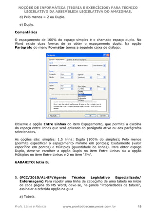 NOÇÕES DE INFORMÁTICA (TEORIA E EXERCÍCIOS) PARA TÉCNICO 
C ?L I O R O B E R T O R O C H A 5 1 0 7 7 0 9 4 2 7 2 
LEGISLATIVO DA ASSEMBLEIA LEGISLATIVA DO AMAZONAS. 
d) Pelo menos = 2 ou Duplo. 
e) Duplo. 
Comentários 
O espaçamento de 100% do espaço simples é o chamado espaço duplo. No 
Word existe duas formas de se obter o espaçamento duplo. Na opção 
Parágrafo do menu Formatar temos a seguinte caixa de diálogo: 
Observe a opção Entre Linhas do item Espaçamento, que permite a escolha 
do espaço entre linhas que será aplicado ao parágrafo ativo ou aos parágrafos 
selecionados. 
As opções são: simples; 1,5 linha; Duplo (100% do simples); Pelo menos 
(permite especificar o espaçamento mínimo em pontos); Exatamente (valor 
específico em pontos) e Múltiplos (quantidade de linhas). Para obter espaço 
Duplo, deve-se escolher a opção Duplo no item Entre Linhas ou a opção 
Múltiplos no item Entre Linhas e 2 no item “Em”. 
GABARITO: letra B. 
5. (FCC/2010/AL-SP/Agente Técnico Legislativo Especializado/ 
Enfermagem) Para repetir uma linha de cabeçalho de uma tabela no início 
de cada página do MS Word, deve-se, na janela "Propriedades da tabela", 
assinalar a referida opção na guia 
a) Tabela. 
Profs. Lênin e Patrícia www.pontodosconcursos.com.br 15 
 
