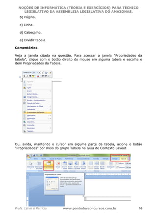NOÇÕES DE INFORMÁTICA (TEORIA E EXERCÍCIOS) PARA TÉCNICO 
C ?L I O R O B E R T O R O C H A 5 1 0 7 7 0 9 4 2 7 2 
LEGISLATIVO DA ASSEMBLEIA LEGISLATIVA DO AMAZONAS. 
b) Página. 
c) Linha. 
d) Cabeçalho. 
e) Dividir tabela. 
Comentários 
Veja a janela citada na questão. Para acessar a janela “Propriedades da 
tabela”, clique com o botão direito do mouse em alguma tabela e escolha o 
item Propriedades da Tabela. 
Ou, ainda, mantendo o cursor em alguma parte da tabela, acione o botão 
“Propriedades” por meio do grupo Tabela na Guia de Contexto Layout. 
Profs. Lênin e Patrícia www.pontodosconcursos.com.br 16 
 