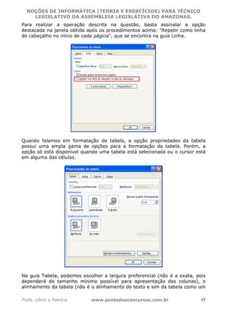 NOÇÕES DE INFORMÁTICA (TEORIA E EXERCÍCIOS) PARA TÉCNICO 
C ?L I O R O B E R T O R O C H A 5 1 0 7 7 0 9 4 2 7 2 
LEGISLATIVO DA ASSEMBLEIA LEGISLATIVA DO AMAZONAS. 
Para realizar a operação descrita na questão, basta assinalar a opção 
destacada na janela obtida após os procedimentos acima: "Repetir como linha 
de cabeçalho no início de cada página", que se encontra na guia Linha. 
Quando falamos em formatação de tabela, a opção propriedades da tabela 
possui uma ampla gama de opções para a formatação da tabela. Porém, a 
opção só está disponível quando uma tabela está selecionada ou o cursor está 
em alguma das células. 
Na guia Tabela, podemos escolher a largura preferencial (não é a exata, pois 
dependerá do tamanho mínimo possível para apresentação das colunas), o 
alinhamento da tabela (não é o alinhamento do texto e sim da tabela como um 
Profs. Lênin e Patrícia www.pontodosconcursos.com.br 17 
 