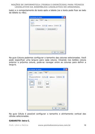 NOÇÕES DE INFORMÁTICA (TEORIA E EXERCÍCIOS) PARA TÉCNICO 
C ?L I O R O B E R T O R O C H A 5 1 0 7 7 0 9 4 2 7 2 
LEGISLATIVO DA ASSEMBLEIA LEGISLATIVA DO AMAZONAS. 
todo) e o comportamento do texto após a tabela (se o texto pode ficar ao lado 
da tabela ou não). 
Na guia Coluna podemos configurar o tamanho das colunas selecionadas. Você 
pode especificar uma largura para cada coluna. Clicando nos botões coluna 
anterior e próxima coluna, pode-se navegar entre as colunas para definir a 
largura. 
Na guia Célula é possível configurar o tamanho e alinhamento vertical das 
células selecionadas. 
GABARITO: letra C. 
Profs. Lênin e Patrícia www.pontodosconcursos.com.br 18 
 