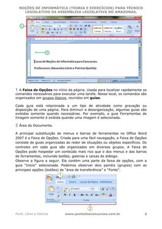 NOÇÕES DE INFORMÁTICA (TEORIA E EXERCÍCIOS) PARA TÉCNICO 
C ?L I O R O B E R T O R O C H A 5 1 0 7 7 0 9 4 2 7 2 
LEGISLATIVO DA ASSEMBLEIA LEGISLATIVA DO AMAZONAS. 
A Faixa de Opções no início da página. Usada para localizar rapidamente os 
comandos necessários para executar uma tarefa. Nesse local, os comandos são 
organizados em grupos lógicos, reunidos em guias. 
Cada guia está relacionada a um tipo de atividade como gravação ou 
disposição de uma página. Para diminuir a desorganização, algumas guias são 
exibidas somente quando necessárias. Por exemplo, a guia Ferramentas de 
Imagem somente é exibida quando uma imagem é selecionada. 
Área do Documento. 
A principal substituição de menus e barras de ferramentas no Office Word 
2007 é a Faixa de Opções. Criada para uma fácil navegação, a Faixa de Opções 
consiste de guias organizadas ao redor de situações ou objetos específicos. Os 
controles em cada guia são organizados em diversos grupos. A Faixa de 
Opções pode hospedar um conteúdo mais rico que o dos menus e das barras 
de ferramentas, incluindo botões, galerias e caixas de diálogo. 
Observe a figura a seguir. Ela contém uma parte da faixa de opções, com a 
guia “Início” selecionada. Podemos observar dois painéis (grupos) com as 
principais opções (botões) de “área de transferência” e “Fonte”. 
Profs. Lênin e Patrícia www.pontodosconcursos.com.br 2 
 