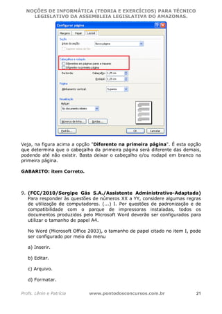 NOÇÕES DE INFORMÁTICA (TEORIA E EXERCÍCIOS) PARA TÉCNICO 
C ?L I O R O B E R T O R O C H A 5 1 0 7 7 0 9 4 2 7 2 
LEGISLATIVO DA ASSEMBLEIA LEGISLATIVA DO AMAZONAS. 
Veja, na figura acima a opção "Diferente na primeira página". É esta opção 
que determina que o cabeçalho da primeira página será diferente das demais, 
podendo até não existir. Basta deixar o cabeçalho e/ou rodapé em branco na 
primeira página. 
GABARITO: item Correto. 
9. (FCC/2010/Sergipe Gás S.A./Assistente Administrativo-Adaptada) 
Para responder às questões de números XX a YY, considere algumas regras 
de utilização de computadores. (...) I. Por questões de padronização e de 
compatibilidade com o parque de impressoras instaladas, todos os 
documentos produzidos pelo Microsoft Word deverão ser configurados para 
utilizar o tamanho de papel A4. 
No Word (Microsoft Office 2003), o tamanho de papel citado no item I, pode 
ser configurado por meio do menu 
a) Inserir. 
b) Editar. 
c) Arquivo. 
d) Formatar. 
Profs. Lênin e Patrícia www.pontodosconcursos.com.br 21 
 