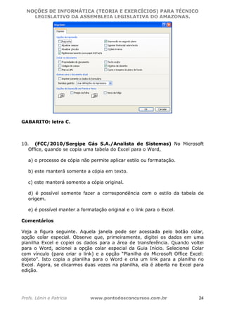 NOÇÕES DE INFORMÁTICA (TEORIA E EXERCÍCIOS) PARA TÉCNICO 
C ?L I O R O B E R T O R O C H A 5 1 0 7 7 0 9 4 2 7 2 
LEGISLATIVO DA ASSEMBLEIA LEGISLATIVA DO AMAZONAS. 
GABARITO: letra C. 
10. (FCC/2010/Sergipe Gás S.A./Analista de Sistemas) No Microsoft 
Office, quando se copia uma tabela do Excel para o Word, 
a) o processo de cópia não permite aplicar estilo ou formatação. 
b) este manterá somente a cópia em texto. 
c) este manterá somente a cópia original. 
d) é possível somente fazer a correspondência com o estilo da tabela de 
origem. 
e) é possível manter a formatação original e o link para o Excel. 
Comentários 
Veja a figura seguinte. Aquela janela pode ser acessada pelo botão colar, 
opção colar especial. Observe que, primeiramente, digitei os dados em uma 
planilha Excel e copiei os dados para a área de transferência. Quando voltei 
para o Word, acionei a opção colar especial da Guia Início. Selecionei Colar 
com vínculo (para criar o link) e a opção “Planilha do Microsoft Office Excel: 
objeto”. Isto copia a planilha para o Word e cria um link para a planilha no 
Excel. Agora, se clicarmos duas vezes na planilha, ela é aberta no Excel para 
edição. 
Profs. Lênin e Patrícia www.pontodosconcursos.com.br 24 
 