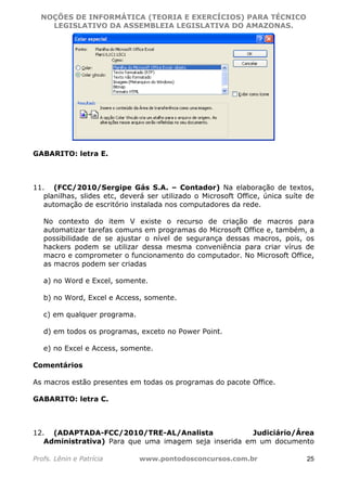 NOÇÕES DE INFORMÁTICA (TEORIA E EXERCÍCIOS) PARA TÉCNICO 
C ?L I O R O B E R T O R O C H A 5 1 0 7 7 0 9 4 2 7 2 
LEGISLATIVO DA ASSEMBLEIA LEGISLATIVA DO AMAZONAS. 
GABARITO: letra E. 
11. (FCC/2010/Sergipe Gás S.A. – Contador) Na elaboração de textos, 
planilhas, slides etc, deverá ser utilizado o Microsoft Office, única suíte de 
automação de escritório instalada nos computadores da rede. 
No contexto do item V existe o recurso de criação de macros para 
automatizar tarefas comuns em programas do Microsoft Office e, também, a 
possibilidade de se ajustar o nível de segurança dessas macros, pois, os 
hackers podem se utilizar dessa mesma conveniência para criar vírus de 
macro e comprometer o funcionamento do computador. No Microsoft Office, 
as macros podem ser criadas 
a) no Word e Excel, somente. 
b) no Word, Excel e Access, somente. 
c) em qualquer programa. 
d) em todos os programas, exceto no Power Point. 
e) no Excel e Access, somente. 
Comentários 
As macros estão presentes em todas os programas do pacote Office. 
GABARITO: letra C. 
12. (ADAPTADA-FCC/2010/TRE-AL/Analista Judiciário/Área 
Administrativa) Para que uma imagem seja inserida em um documento 
Profs. Lênin e Patrícia www.pontodosconcursos.com.br 25 
 