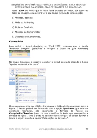 NOÇÕES DE INFORMÁTICA (TEORIA E EXERCÍCIOS) PARA TÉCNICO 
C ?L I O R O B E R T O R O C H A 5 1 0 7 7 0 9 4 2 7 2 
LEGISLATIVO DA ASSEMBLEIA LEGISLATIVA DO AMAZONAS. 
Word 2007 de forma que o texto fique disposto ao redor, por todos os 
lados da imagem, esta deverá ter o seu layout formatado com a opção: 
a) Alinhado, apenas; 
b) Atrás ou Na frente; 
c) Atrás ou Quadrado; 
d) Alinhado ou Comprimido; 
e) Quadrado ou Comprimido. 
Comentários 
Para definir o layout desejado, no Word 2007, podemos usar a janela 
“Formatar Imagem” (selecione a imagem e clique na guia Formatar) 
. 
No grupo Organizar, é possível escolher o layout desejado clicando o botão 
“Quebra automática de texto”. 
O mesmo menu pode ser obtido clicando com o botão direito do mouse sobre a 
figura. O layout poderá ser formatado com a opção Quadrado (que cria um 
envoltório retangular, não importando o formato da figura) ou 
Comprimido/Próximo (que cria um envoltório de texto que acompanha a 
silhueta da figura). Vide o efeito na tela mostrada a seguir. Se quiser acionar a 
janela a seguir, escolha a opção “Mais opções de Layout...”. 
Profs. Lênin e Patrícia www.pontodosconcursos.com.br 26 
 