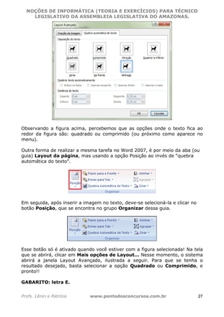 NOÇÕES DE INFORMÁTICA (TEORIA E EXERCÍCIOS) PARA TÉCNICO 
C ?L I O R O B E R T O R O C H A 5 1 0 7 7 0 9 4 2 7 2 
LEGISLATIVO DA ASSEMBLEIA LEGISLATIVA DO AMAZONAS. 
Observando a figura acima, percebemos que as opções onde o texto fica ao 
redor da figura são: quadrado ou comprimido (ou próximo como aparece no 
menu). 
Outra forma de realizar a mesma tarefa no Word 2007, é por meio da aba (ou 
guia) Layout da página, mas usando a opção Posição ao invés de “quebra 
automática do texto”. 
Em seguida, após inserir a imagem no texto, deve-se selecioná-la e clicar no 
botão Posição, que se encontra no grupo Organizar dessa guia. 
Esse botão só é ativado quando você estiver com a figura selecionada! Na tela 
que se abrirá, clicar em Mais opções de Layout... Nesse momento, o sistema 
abrirá a janela Layout Avançado, ilustrada a seguir. Para que se tenha o 
resultado desejado, basta selecionar a opção Quadrado ou Comprimido, e 
pronto!! 
GABARITO: letra E. 
Profs. Lênin e Patrícia www.pontodosconcursos.com.br 27 
 
