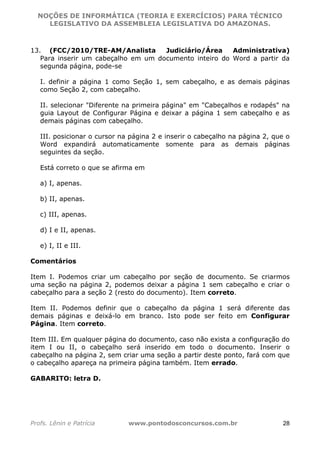 NOÇÕES DE INFORMÁTICA (TEORIA E EXERCÍCIOS) PARA TÉCNICO 
C ?L I O R O B E R T O R O C H A 5 1 0 7 7 0 9 4 2 7 2 
LEGISLATIVO DA ASSEMBLEIA LEGISLATIVA DO AMAZONAS. 
13. (FCC/2010/TRE-AM/Analista Judiciário/Área Administrativa) 
Para inserir um cabeçalho em um documento inteiro do Word a partir da 
segunda página, pode-se 
I. definir a página 1 como Seção 1, sem cabeçalho, e as demais páginas 
como Seção 2, com cabeçalho. 
II. selecionar "Diferente na primeira página" em "Cabeçalhos e rodapés" na 
guia Layout de Configurar Página e deixar a página 1 sem cabeçalho e as 
demais páginas com cabeçalho. 
III. posicionar o cursor na página 2 e inserir o cabeçalho na página 2, que o 
Word expandirá automaticamente somente para as demais páginas 
seguintes da seção. 
Está correto o que se afirma em 
a) I, apenas. 
b) II, apenas. 
c) III, apenas. 
d) I e II, apenas. 
e) I, II e III. 
Comentários 
Item I. Podemos criar um cabeçalho por seção de documento. Se criarmos 
uma seção na página 2, podemos deixar a página 1 sem cabeçalho e criar o 
cabeçalho para a seção 2 (resto do documento). Item correto. 
Item II. Podemos definir que o cabeçalho da página 1 será diferente das 
demais páginas e deixá-lo em branco. Isto pode ser feito em Configurar 
Página. Item correto. 
Item III. Em qualquer página do documento, caso não exista a configuração do 
item I ou II, o cabeçalho será inserido em todo o documento. Inserir o 
cabeçalho na página 2, sem criar uma seção a partir deste ponto, fará com que 
o cabeçalho apareça na primeira página também. Item errado. 
GABARITO: letra D. 
Profs. Lênin e Patrícia www.pontodosconcursos.com.br 28 
 