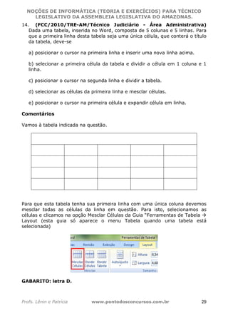 NOÇÕES DE INFORMÁTICA (TEORIA E EXERCÍCIOS) PARA TÉCNICO 
C ?L I O R O B E R T O R O C H A 5 1 0 7 7 0 9 4 2 7 2 
LEGISLATIVO DA ASSEMBLEIA LEGISLATIVA DO AMAZONAS. 
14. (FCC/2010/TRE-AM/Técnico Judiciário - Área Administrativa) 
Dada uma tabela, inserida no Word, composta de 5 colunas e 5 linhas. Para 
que a primeira linha desta tabela seja uma única célula, que conterá o título 
da tabela, deve-se 
a) posicionar o cursor na primeira linha e inserir uma nova linha acima. 
b) selecionar a primeira célula da tabela e dividir a célula em 1 coluna e 1 
linha. 
c) posicionar o cursor na segunda linha e dividir a tabela. 
d) selecionar as células da primeira linha e mesclar células. 
e) posicionar o cursor na primeira célula e expandir célula em linha. 
Comentários 
Vamos à tabela indicada na questão. 
Para que esta tabela tenha sua primeira linha com uma única coluna devemos 
mesclar todas as células da linha em questão. Para isto, selecionamos as 
células e clicamos na opção Mesclar Células da Guia “Ferramentas de Tabela  
Layout (esta guia só aparece o menu Tabela quando uma tabela está 
selecionada) 
GABARITO: letra D. 
Profs. Lênin e Patrícia www.pontodosconcursos.com.br 29 
 