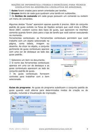 NOÇÕES DE INFORMÁTICA (TEORIA E EXERCÍCIOS) PARA TÉCNICO 
C ?L I O R O B E R T O R O C H A 5 1 0 7 7 0 9 4 2 7 2 
LEGISLATIVO DA ASSEMBLEIA LEGISLATIVA DO AMAZONAS. 
Guias foram criadas para serem orientadas por tarefas. 
Grupos dentro de cada guia quebram uma tarefa em subtarefas. 
Os Botões de comando em cada grupo possuem um comando ou exibem 
um menu de comandos. 
Algumas destas “Guias” aparecem apenas quando é preciso. Além do conjunto 
padrão de guias exibido na Faixa de Opções sempre que você inicia o Office 
Word 2007, existem outros dois tipos de guias, que aparecem na interface 
somente quando forem úteis para o tipo de tarefa que você estiver executando 
no momento. 
Ferramentas contextuais: as Ferramentas contextuais permitem que você 
trabalhe com um objeto selecionado na 
página, como tabela, imagem ou 
desenho. Ao clicar no objeto, o conjunto 
pertinente de guias contextuais aparece 
com uma cor de destaque ao lado das 
guias padrão. 
Selecione um item no documento. 
O nome das ferramentas contextuais 
aparece em uma cor de destaque e as 
guias contextuais aparecem ao lado do 
conjunto padrão de guias. 
As guias contextuais fornecem 
controles para trabalhar com o item 
selecionado. 
Guias do programa: As guias do programa substituem o conjunto padrão de 
guias quando você alterna para determinados modos de criação ou de 
exibição, incluindo a Visualização de impressão. 
Profs. Lênin e Patrícia www.pontodosconcursos.com.br 3 
 