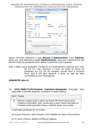 NOÇÕES DE INFORMÁTICA (TEORIA E EXERCÍCIOS) PARA TÉCNICO 
C ?L I O R O B E R T O R O C H A 5 1 0 7 7 0 9 4 2 7 2 
LEGISLATIVO DA ASSEMBLEIA LEGISLATIVA DO AMAZONAS. 
Nesse momento selecione a guia Recuos e Espaçamento e em Especial, 
basta que você selecione a opção Deslocamento, para que o afastamento das 
demais linhas do parágrafo (sem alterar a primeira) seja realizado. 
Veja o efeito neste parágrafo. Configurei um deslocamento especial com valor 
de 3,5 cm. Isto provocou o recuo de todas as linhas do 
parágrafo em 3,5 cm da margem, exceto para a primeira 
linha. Isto é útil para deslocar o texto no caso de itens 
numerados ou com marcadores. 
GABARITO: letra E. 
16. (FCC/2009/TJ-PI/Analista Judiciário/Adaptada) Instrução: Para 
responder à questão seguinte, considere os dados abaixo. 
Item Tarefa 
IX Alterar a pasta onde o editor de textos MS-Word grava seus 
modelos (extensões .dot), sendo que a partir dessa alteração os 
modelos serão gravados nessa e obtidos dessa nova pasta. 
A alteração solicitada em IX é feita: 
a) na guia Arquivos, após acessar o item Opções do menu Ferramentas; 
b) no menu Arquivo, opções Configurar página; 
Profs. Lênin e Patrícia www.pontodosconcursos.com.br 31 
 