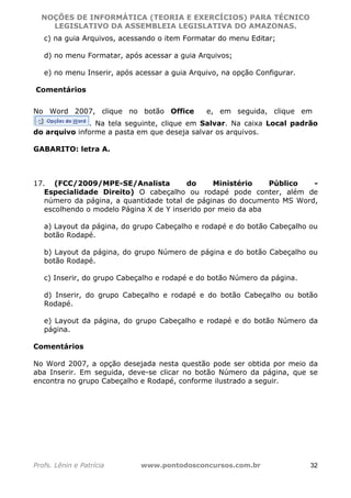 NOÇÕES DE INFORMÁTICA (TEORIA E EXERCÍCIOS) PARA TÉCNICO 
C ?L I O R O B E R T O R O C H A 5 1 0 7 7 0 9 4 2 7 2 
LEGISLATIVO DA ASSEMBLEIA LEGISLATIVA DO AMAZONAS. 
c) na guia Arquivos, acessando o item Formatar do menu Editar; 
d) no menu Formatar, após acessar a guia Arquivos; 
e) no menu Inserir, após acessar a guia Arquivo, na opção Configurar. 
Comentários 
No Word 2007, clique no botão Office e, em seguida, clique em 
. Na tela seguinte, clique em Salvar. Na caixa Local padrão 
do arquivo informe a pasta em que deseja salvar os arquivos. 
GABARITO: letra A. 
17. (FCC/2009/MPE-SE/Analista do Ministério Público - 
Especialidade Direito) O cabeçalho ou rodapé pode conter, além de 
número da página, a quantidade total de páginas do documento MS Word, 
escolhendo o modelo Página X de Y inserido por meio da aba 
a) Layout da página, do grupo Cabeçalho e rodapé e do botão Cabeçalho ou 
botão Rodapé. 
b) Layout da página, do grupo Número de página e do botão Cabeçalho ou 
botão Rodapé. 
c) Inserir, do grupo Cabeçalho e rodapé e do botão Número da página. 
d) Inserir, do grupo Cabeçalho e rodapé e do botão Cabeçalho ou botão 
Rodapé. 
e) Layout da página, do grupo Cabeçalho e rodapé e do botão Número da 
página. 
Comentários 
No Word 2007, a opção desejada nesta questão pode ser obtida por meio da 
aba Inserir. Em seguida, deve-se clicar no botão Número da página, que se 
encontra no grupo Cabeçalho e Rodapé, conforme ilustrado a seguir. 
Profs. Lênin e Patrícia www.pontodosconcursos.com.br 32 
 